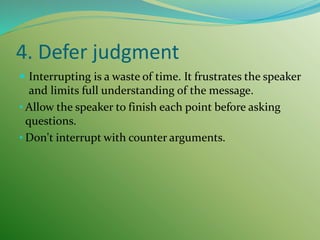4. Defer judgment
 Interrupting is a waste of time. It frustrates the speaker
and limits full understanding of the message.
• Allow the speaker to finish each point before asking
questions.
• Don't interrupt with counter arguments.
 