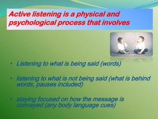 Active listening is a physical and
psychological process that involves
• Listening to what is being said (words)
• listening to what is not being said (what is behind
words, pauses included)
• staying focused on how the message is
conveyed (any body language cues)
 
