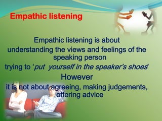 Empathic listening
Empathic listening is about
understanding the views and feelings of the
speaking person
trying to ‘put yourself in the speaker’s shoes’
However
it is not about agreeing, making judgements,
offering advice
 