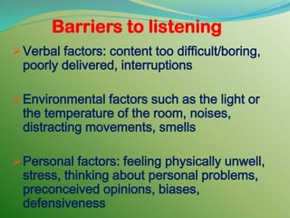 Barriers to listening
Verbal factors: content too difficult/boring,
poorly delivered, interruptions
Environmental factors such as the light or
the temperature of the room, noises,
distracting movements, smells
Personal factors: feeling physically unwell,
stress, thinking about personal problems,
preconceived opinions, biases,
defensiveness
 