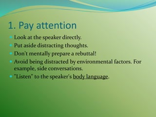 1. Pay attention
 Look at the speaker directly.
 Put aside distracting thoughts.
 Don't mentally prepare a rebuttal!
 Avoid being distracted by environmental factors. For
example, side conversations.
 "Listen" to the speaker's body language.
 