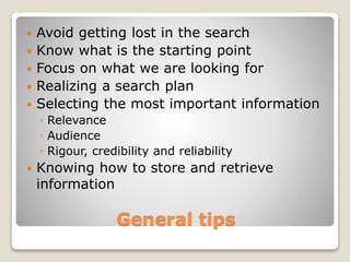 General tips
 Avoid getting lost in the search
 Know what is the starting point
 Focus on what we are looking for
 Realizing a search plan
 Selecting the most important information
◦ Relevance
◦ Audience
◦ Rigour, credibility and reliability
 Knowing how to store and retrieve
information
 