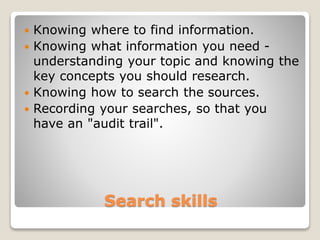 Search skills
 Knowing where to find information.
 Knowing what information you need -
understanding your topic and knowing the
key concepts you should research.
 Knowing how to search the sources.
 Recording your searches, so that you
have an "audit trail".
 