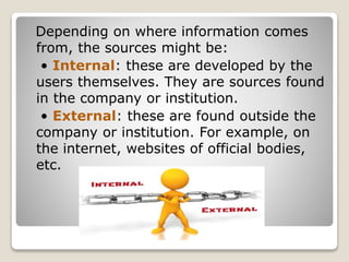 Depending on where information comes
from, the sources might be:
• Internal: these are developed by the
users themselves. They are sources found
in the company or institution.
• External: these are found outside the
company or institution. For example, on
the internet, websites of official bodies,
etc.
 