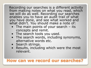 How can we record our searches?
Recording our searches is a different activity
from making notes on what you read, which
we will do as well. Recording our searches
enables you to have an audit trail of what
you have done, and see what worked and
what didn’t. You should make a note of:
• The main points of your search – its
concepts and remit.
• The search tools you used.
• The search words, including synonyms,
alternative words etc.
• Search strings.
• Results, including which were the most
relevant.
 