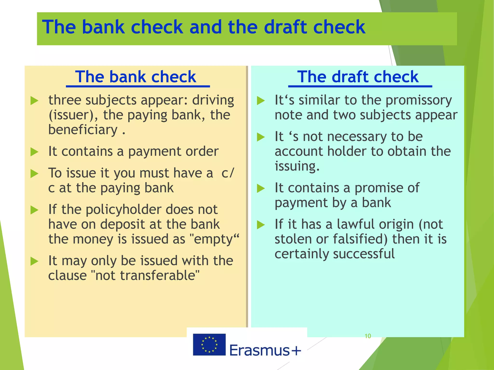 The bank check and the draft check
The bank check
 three subjects appear: driving
(issuer), the paying bank, the
beneficiary .
 It contains a payment order
 To issue it you must have a c/
c at the paying bank
 If the policyholder does not
have on deposit at the bank
the money is issued as "empty“
 It may only be issued with the
clause "not transferable"
The draft check
 It‘s similar to the promissory
note and two subjects appear
 It ‘s not necessary to be
account holder to obtain the
issuing.
 It contains a promise of
payment by a bank
 If it has a lawful origin (not
stolen or falsified) then it is
certainly successful
10
 