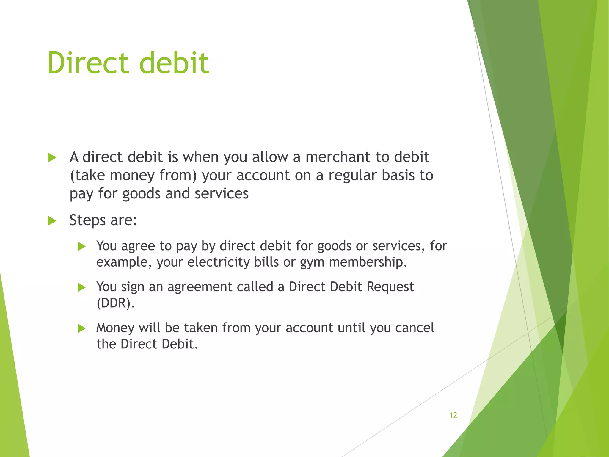 Direct debit
 A direct debit is when you allow a merchant to debit
(take money from) your account on a regular basis to
pay for goods and services
 Steps are:
 You agree to pay by direct debit for goods or services, for
example, your electricity bills or gym membership.
 You sign an agreement called a Direct Debit Request
(DDR).
 Money will be taken from your account until you cancel
the Direct Debit.
12
 