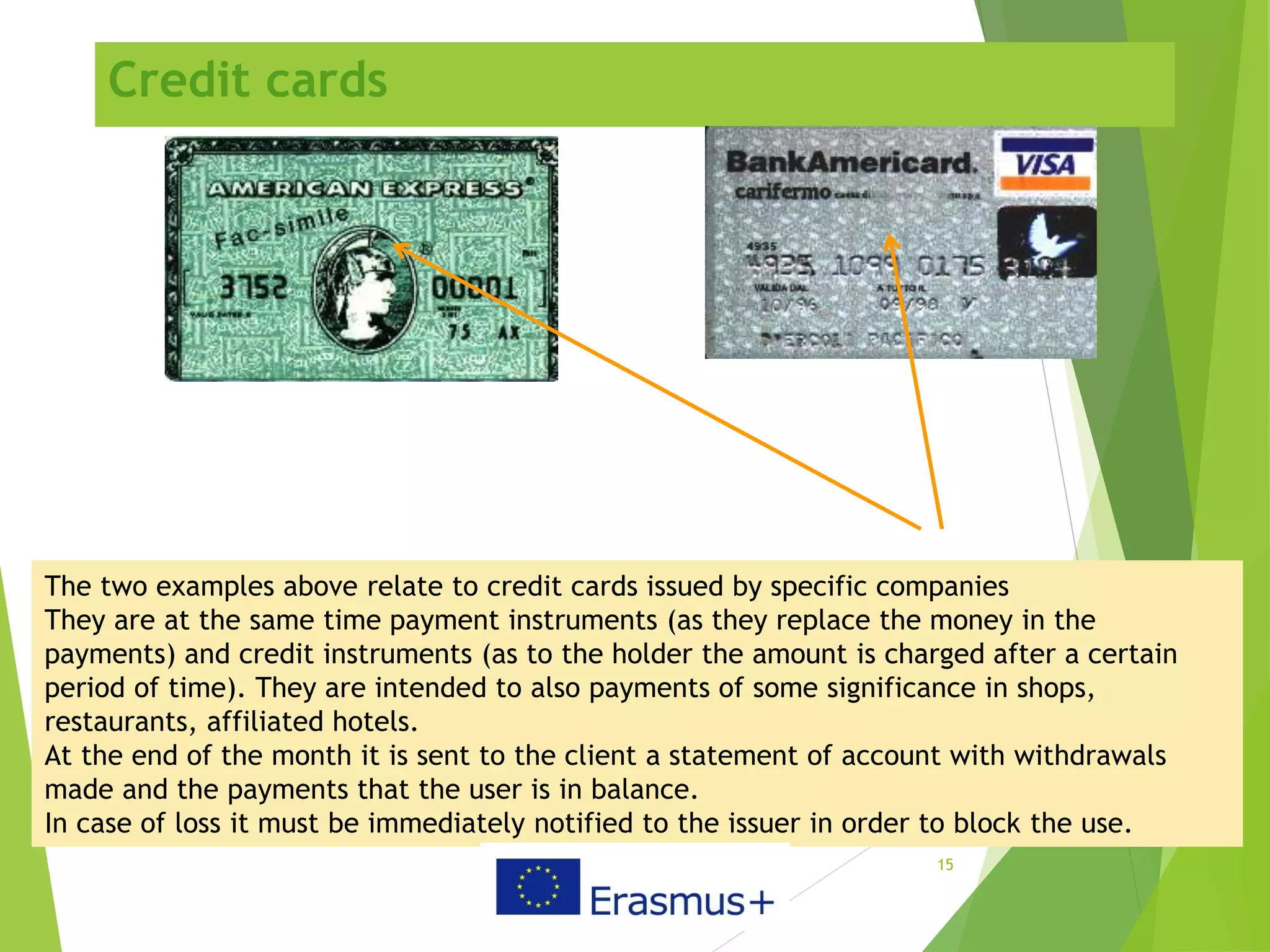 Credit cards
15
The two examples above relate to credit cards issued by specific companies
They are at the same time payment instruments (as they replace the money in the
payments) and credit instruments (as to the holder the amount is charged after a certain
period of time). They are intended to also payments of some significance in shops,
restaurants, affiliated hotels.
At the end of the month it is sent to the client a statement of account with withdrawals
made and the payments that the user is in balance.
In case of loss it must be immediately notified to the issuer in order to block the use.
 