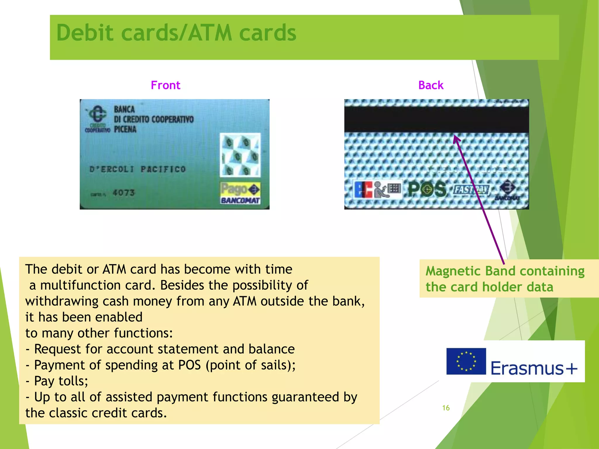 Debit cards/ATM cards
16
The debit or ATM card has become with time
a multifunction card. Besides the possibility of
withdrawing cash money from any ATM outside the bank,
it has been enabled
to many other functions:
- Request for account statement and balance
- Payment of spending at POS (point of sails);
- Pay tolls;
- Up to all of assisted payment functions guaranteed by
the classic credit cards.
Magnetic Band containing
the card holder data
Front Back
 