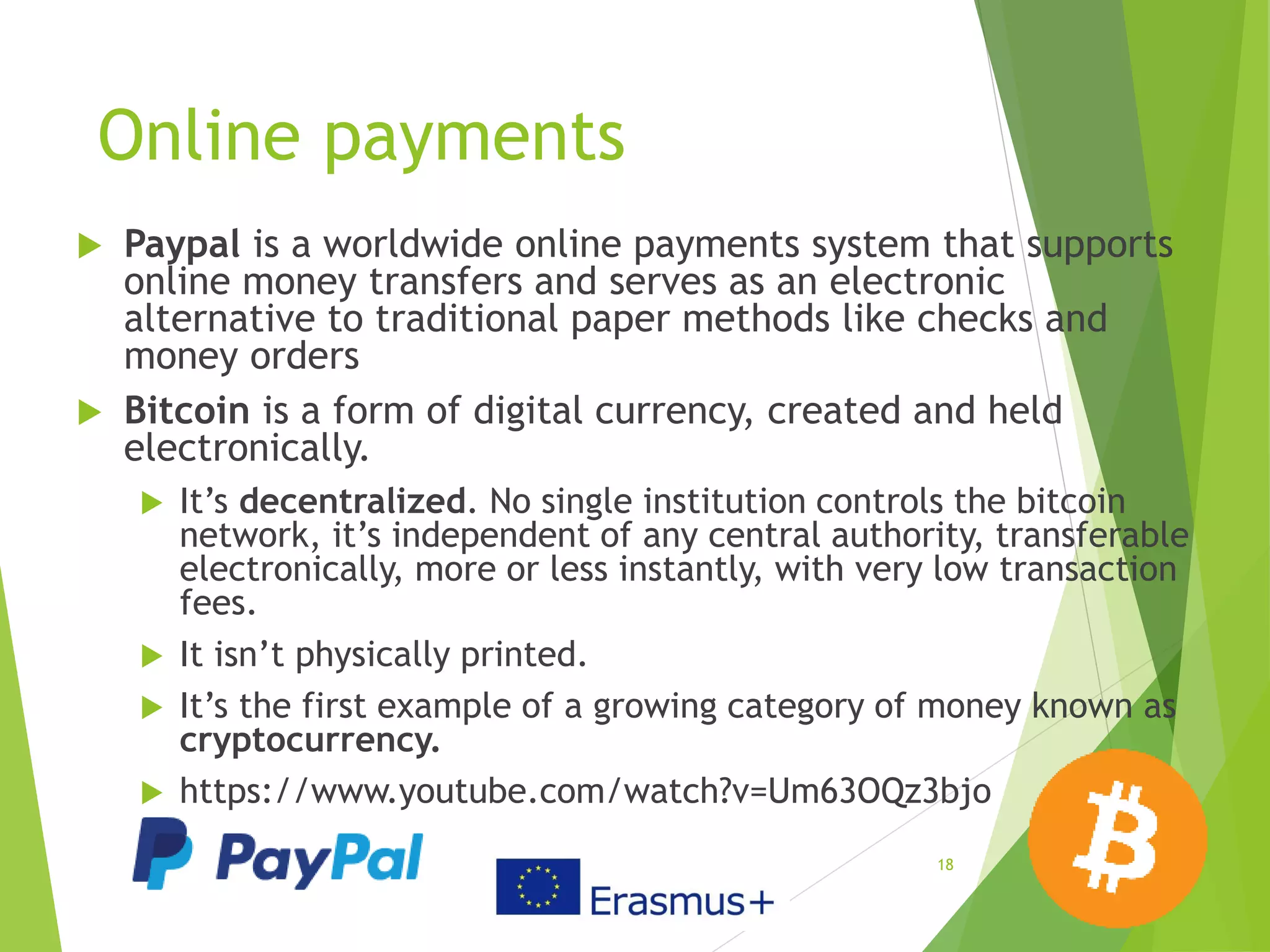Online payments
 Paypal is a worldwide online payments system that supports
online money transfers and serves as an electronic
alternative to traditional paper methods like checks and
money orders
 Bitcoin is a form of digital currency, created and held
electronically.
 It’s decentralized. No single institution controls the bitcoin
network, it’s independent of any central authority, transferable
electronically, more or less instantly, with very low transaction
fees.
 It isn’t physically printed.
 It’s the first example of a growing category of money known as
cryptocurrency.
 https://www.youtube.com/watch?v=Um63OQz3bjo
18
 
