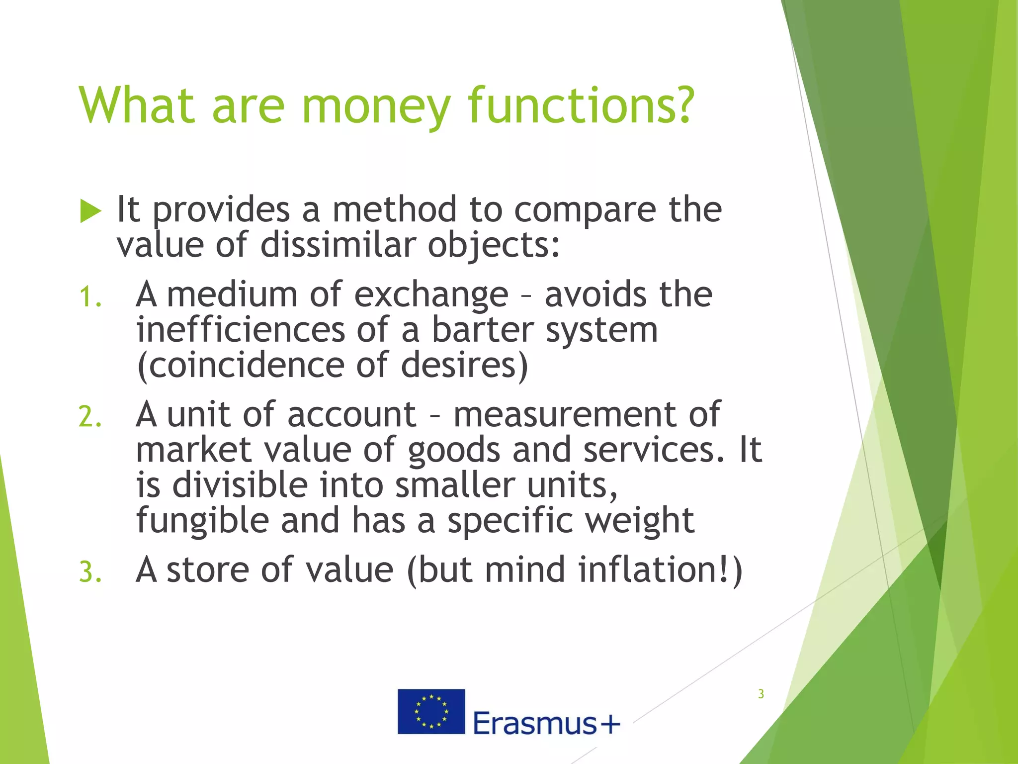 What are money functions?
 It provides a method to compare the
value of dissimilar objects:
1. A medium of exchange – avoids the
inefficiences of a barter system
(coincidence of desires)
2. A unit of account – measurement of
market value of goods and services. It
is divisible into smaller units,
fungible and has a specific weight
3. A store of value (but mind inflation!)
3
 