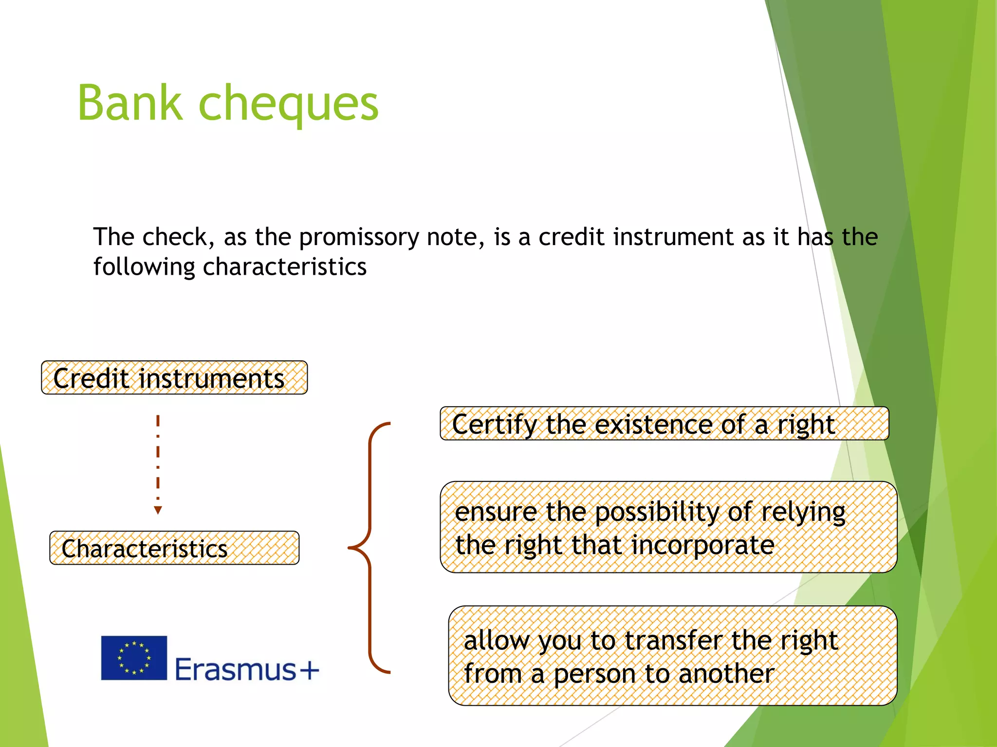 Bank cheques
5
The check, as the promissory note, is a credit instrument as it has the
following characteristics
Credit instruments
Characteristics
Certify the existence of a right
ensure the possibility of relying
the right that incorporate
allow you to transfer the right
from a person to another
 