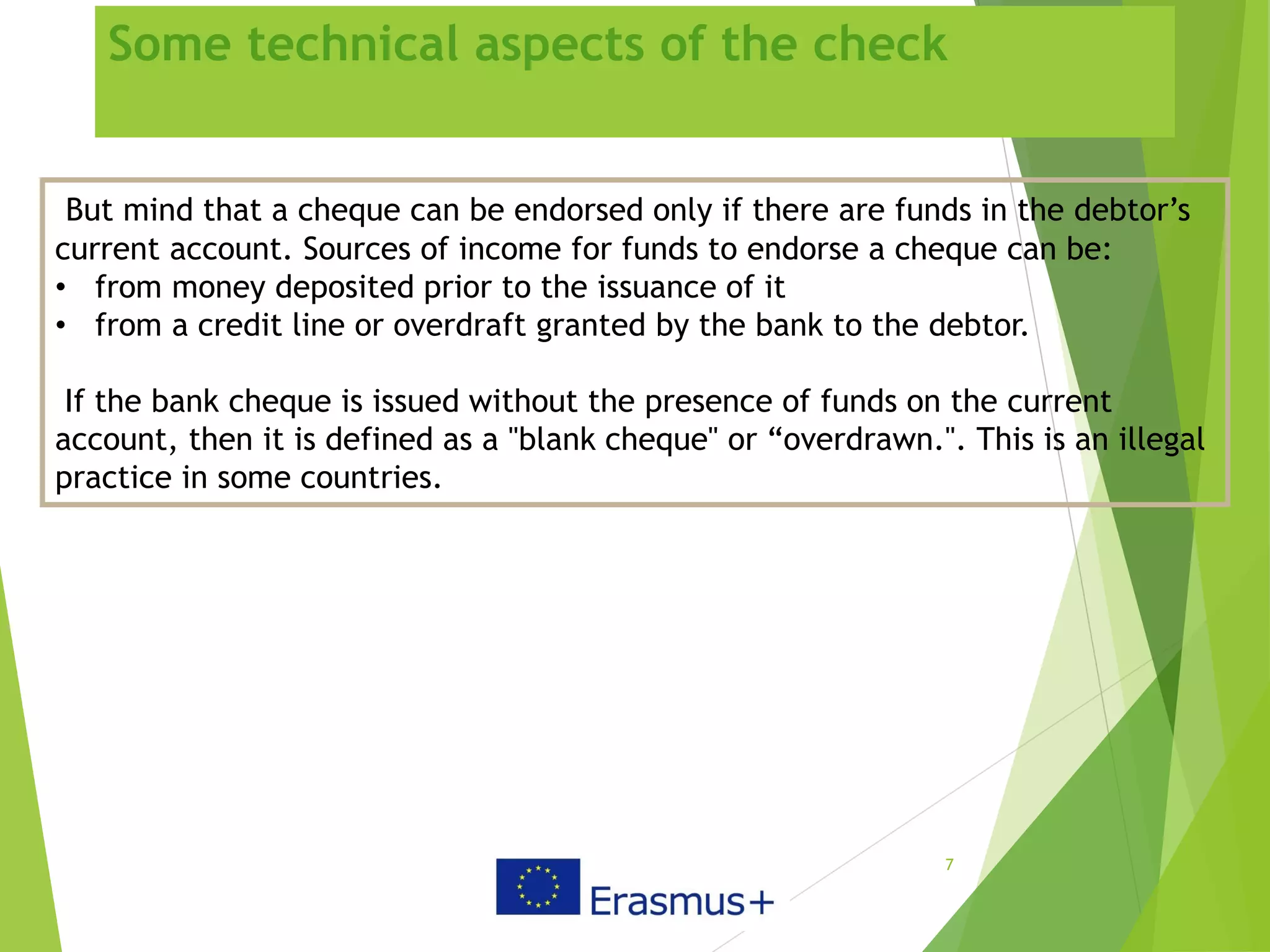 Some technical aspects of the check
7
But mind that a cheque can be endorsed only if there are funds in the debtor’s
current account. Sources of income for funds to endorse a cheque can be:
• from money deposited prior to the issuance of it
• from a credit line or overdraft granted by the bank to the debtor.
If the bank cheque is issued without the presence of funds on the current
account, then it is defined as a "blank cheque" or “overdrawn.". This is an illegal
practice in some countries.
 