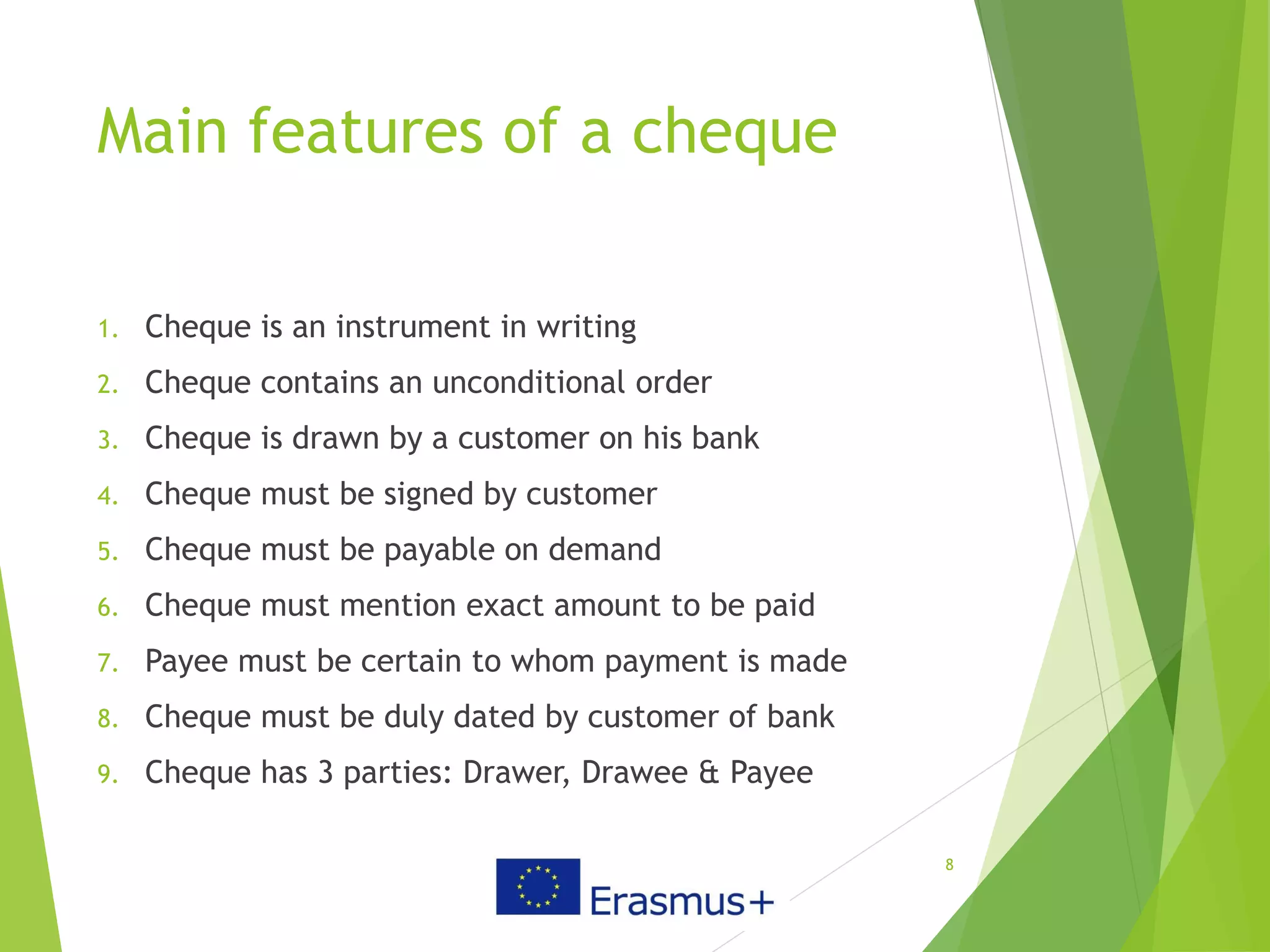 Main features of a cheque
1. Cheque is an instrument in writing
2. Cheque contains an unconditional order
3. Cheque is drawn by a customer on his bank
4. Cheque must be signed by customer
5. Cheque must be payable on demand
6. Cheque must mention exact amount to be paid
7. Payee must be certain to whom payment is made
8. Cheque must be duly dated by customer of bank
9. Cheque has 3 parties: Drawer, Drawee & Payee
8
 