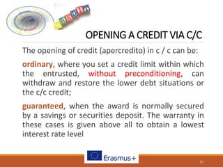 OPENING A CREDIT VIA C/C
The opening of credit (apercredito) in c / c can be:
ordinary, where you set a credit limit within which
the entrusted, without preconditioning, can
withdraw and restore the lower debt situations or
the c/c credit;
guaranteed, when the award is normally secured
by a savings or securities deposit. The warranty in
these cases is given above all to obtain a lowest
interest rate level
10
 