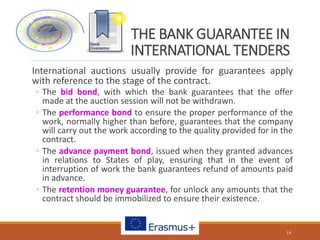 THE BANK GUARANTEE IN
INTERNATIONAL TENDERS
International auctions usually provide for guarantees apply
with reference to the stage of the contract.
◦ The bid bond, with which the bank guarantees that the offer
made at the auction session will not be withdrawn.
◦ The performance bond to ensure the proper performance of the
work, normally higher than before, guarantees that the company
will carry out the work according to the quality provided for in the
contract.
◦ The advance payment bond, issued when they granted advances
in relations to States of play, ensuring that in the event of
interruption of work the bank guarantees refund of amounts paid
in advance.
◦ The retention money guarantee, for unlock any amounts that the
contract should be immobilized to ensure their existence.
14
 
