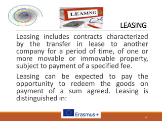 LEASING
Leasing includes contracts characterized
by the transfer in lease to another
company for a period of time, of one or
more movable or immovable property,
subject to payment of a specified fee.
Leasing can be expected to pay the
opportunity to redeem the goods on
payment of a sum agreed. Leasing is
distinguished in:
16
 