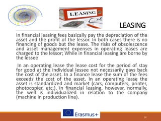 LEASING
In financial leasing fees basically pay the depreciation of the
asset and the profit of the lessor. In both cases there is no
financing of goods but the lease. The risks of obsolescence
and asset management expenses in operating leases are
charged to the lessor; While in financial leasing are borne by
the lessee
In an operating lease the lease cost for the period of stay
for good at the individual lessee not necessarily pays back
the cost of the asset. In a finance lease the sum of the fees
exceeds the cost of the asset. In an operating lease the
asset is standardized and market (cars, computers, printer,
photocopier, etc.), in financial leasing, however, normally,
the well is individualized in relation to the company
(machine in production line).
18
 
