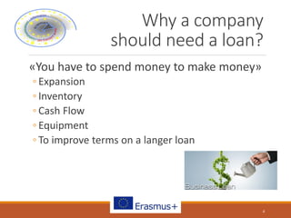 Why a company
should need a loan?
«You have to spend money to make money»
◦ Expansion
◦ Inventory
◦ Cash Flow
◦ Equipment
◦ To improve terms on a langer loan
4
 