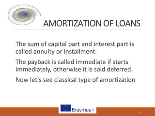 AMORTIZATION OF LOANS
The sum of capital part and interest part is
called annuity or installment.
The payback is called immediate if starts
immediately, otherwise it is said deferred.
Now let's see classical type of amortization
6
 
