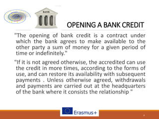 OPENING A BANK CREDIT
"The opening of bank credit is a contract under
which the bank agrees to make available to the
other party a sum of money for a given period of
time or indefinitely."
"If it is not agreed otherwise, the accredited can use
the credit in more times, according to the forms of
use, and can restore its availability with subsequent
payments . Unless otherwise agreed, withdrawals
and payments are carried out at the headquarters
of the bank where it consists the relationship "
8
 