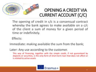 OPENING A CREDIT VIA
CURRENT ACCOUNT (C/C)
The opening of credit in c/c is a consensual contract
whereby the bank agrees to make available on a c/c
of the client a sum of money for a given period of
time or indefinitely.
Effects:
Immediate: making available the sum from the bank;
Later: Any use according to the customer.
This way of financing, together with the simple credit, if not guaranteed by
deposits or securities, is the only form of short-term loan that does not affect or
is related to active assets
9
 