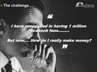The challenge…..


                                “
                I have succeeded in having 1 million
                        Facebook fans………

          But now…. How do I really make money?

                                       ”
Copyright Neolane - 2011                     Neolane Private and Confidential   13
 