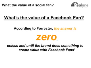 What the value of a social fan?


      What‟s the value of a Facebook Fan?

                       According to Forrester, the answer is


                                    zero        ,
          unless and until the brand does something to
                 create value with Facebook Fans’



Copyright Neolane - 2011                               Neolane Private and Confidential   15
 
