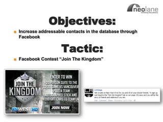 Objectives:
            ■ Increase addressable contacts in the database through
              Facebook


                                 Tactic:
            ■ Facebook Contest “Join The Kingdom”




Copyright Neolane - 2011                                    Neolane Private and Confidential   20
 