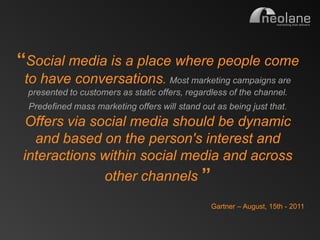 „„Social media is a place where people come
           to have conversations. Most marketing campaigns are
            presented to customers as static offers, regardless of the channel.
             Predefined mass marketing offers will stand out as being just that.
           Offers via social media should be dynamic
            and based on the person's interest and
          interactions within social media and across
                        other channels ‟‟
                                                            Gartner – August, 15th - 2011


Copyright Neolane - 2011                                             Neolane Private and Confidential   23
 