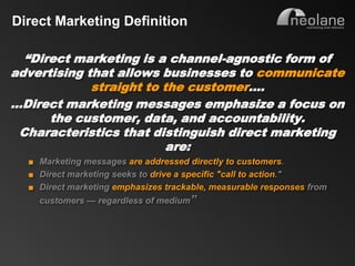 Direct Marketing Definition

     “Direct marketing is a channel-agnostic form of
   advertising that allows businesses to communicate
                straight to the customer….
   …Direct marketing messages emphasize a focus on
         the customer, data, and accountability.
    Characteristics that distinguish direct marketing
                             are:
           ■ Marketing messages are addressed directly to customers.
           ■ Direct marketing seeks to drive a specific "call to action."
           ■ Direct marketing emphasizes trackable, measurable responses from
                customers — regardless of medium”




Copyright Neolane - 2011                                       Neolane Private and Confidential   5
 