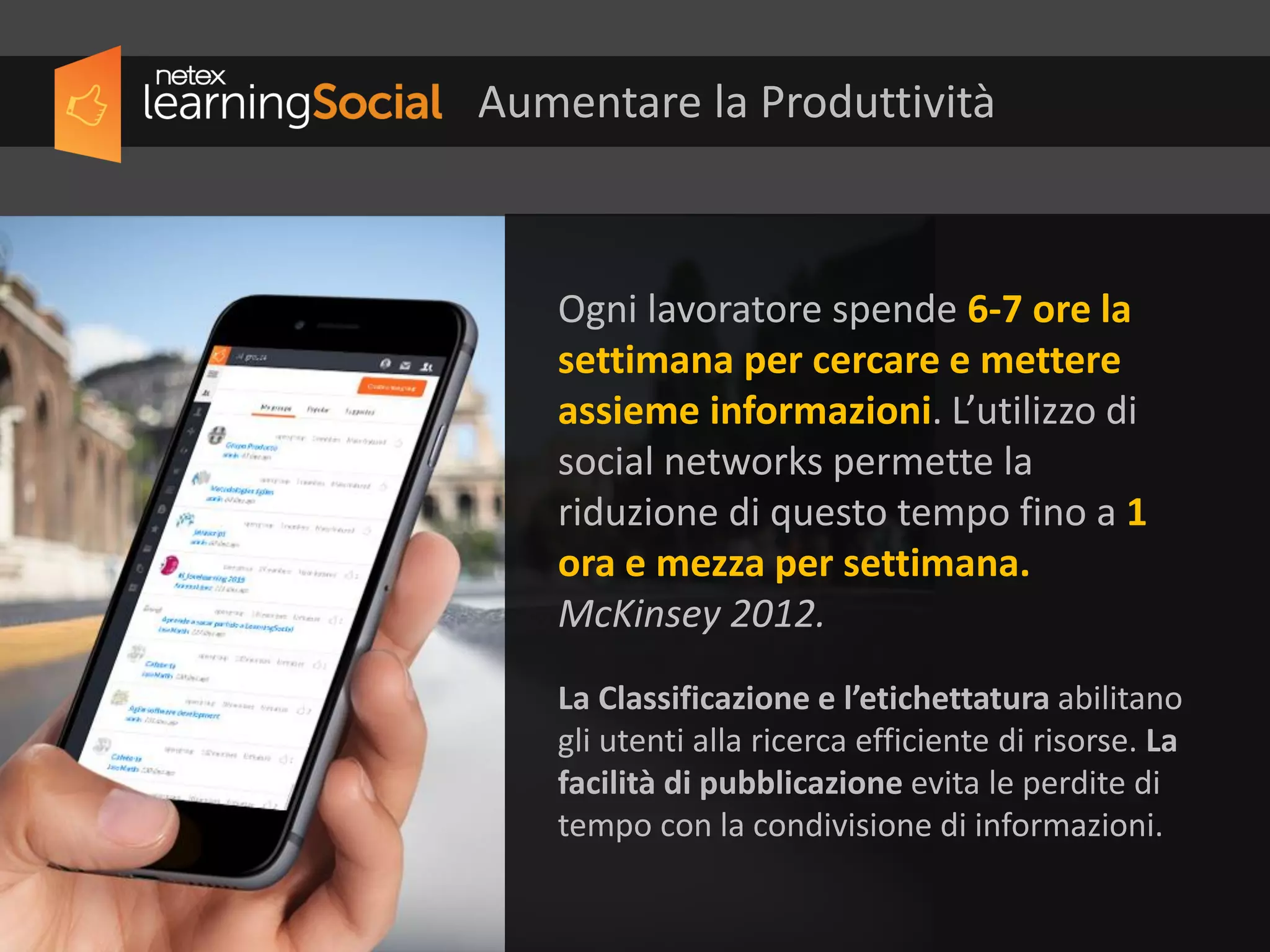 Ogni lavoratore spende 6-7 ore la
settimana per cercare e mettere
assieme informazioni. L’utilizzo di
social networks permette la
riduzione di questo tempo fino a 1
ora e mezza per settimana.
McKinsey, 2012
La Classificazione e l’etichettatura abilitano
gli utenti alla ricerca efficiente di risorse. La
facilità di pubblicazione evita le perdite di
tempo con la condivisione di informazioni.
Aumentare la Produttività
 