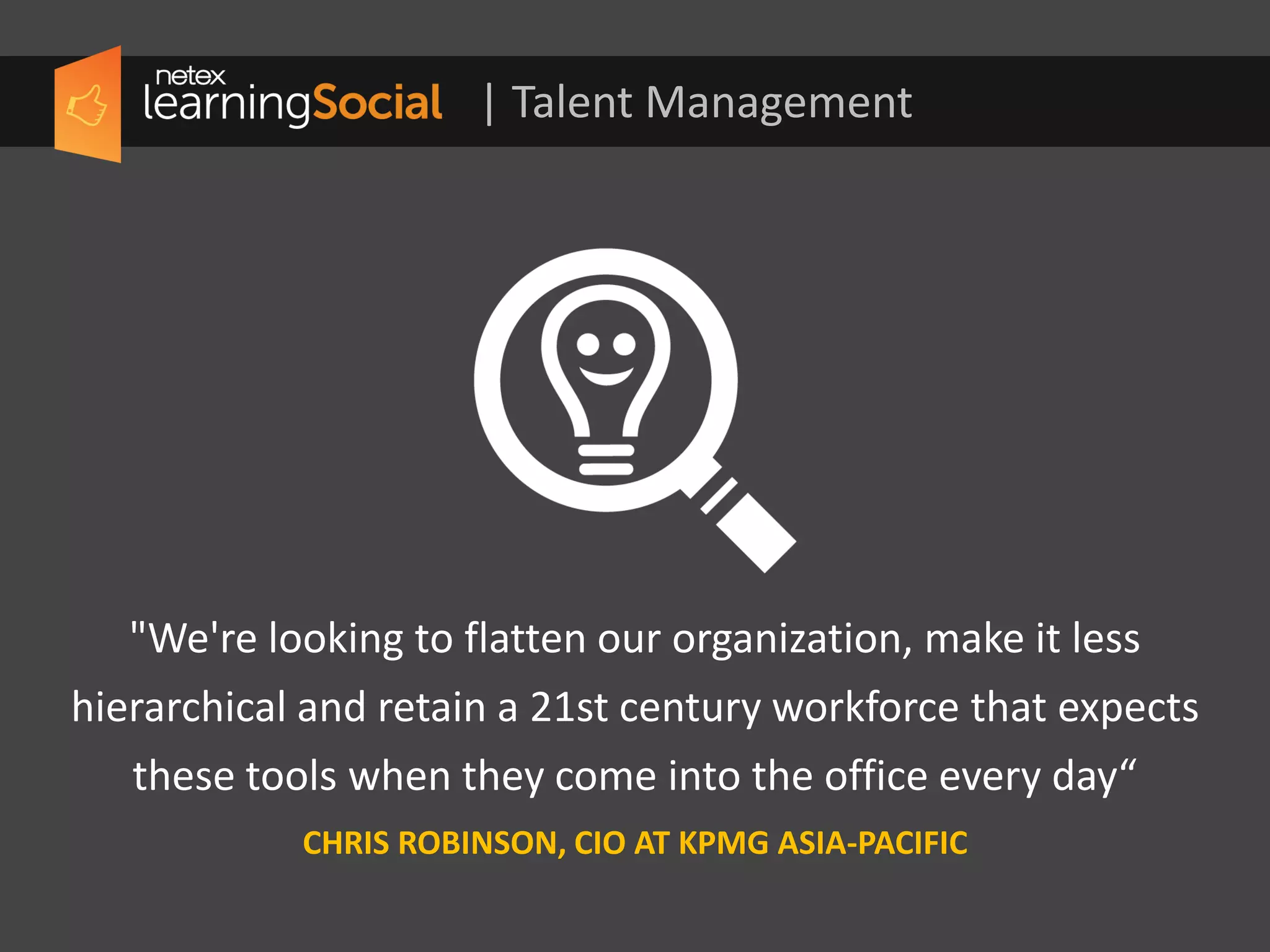 | Talent Management
"We're looking to flatten our organization, make it less
hierarchical and retain a 21st century workforce that expects
these tools when they come into the office every day.“
CHRIS ROBINSON, CIO AT KPMG ASIA-PACIFIC
 
