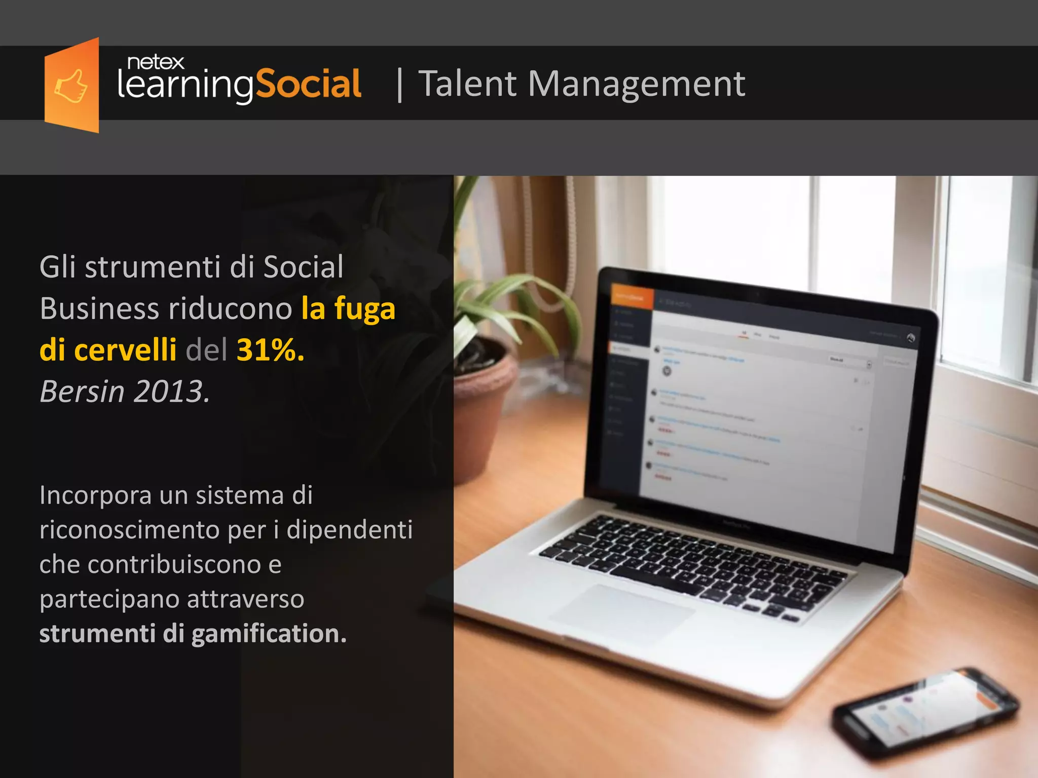 Gli strumenti di Social
Business riducono la fuga
di cervelli del 31%.
Bersin, 2013
Incorpora un sistema di
riconoscimento per i dipendenti
che contribuiscono e
partecipano attraverso
strumenti di gamification.
| Talent Management
 