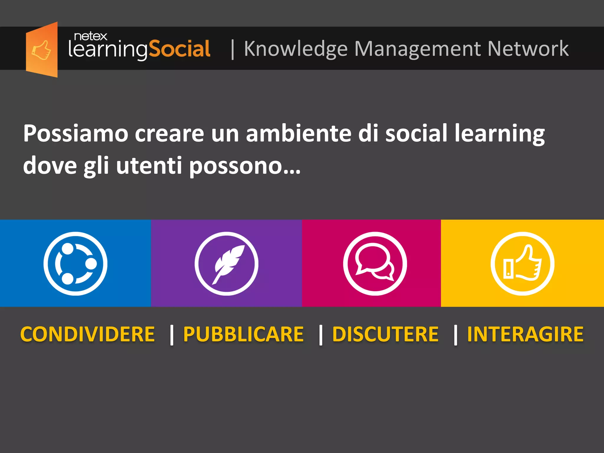 CONDIVIDERE | PUBBLICARE | DISCUTERE | INTERAGIRE
Possiamo creare un ambiente di social learning
dove gli utenti possono…
| Knowledge Management Network
 