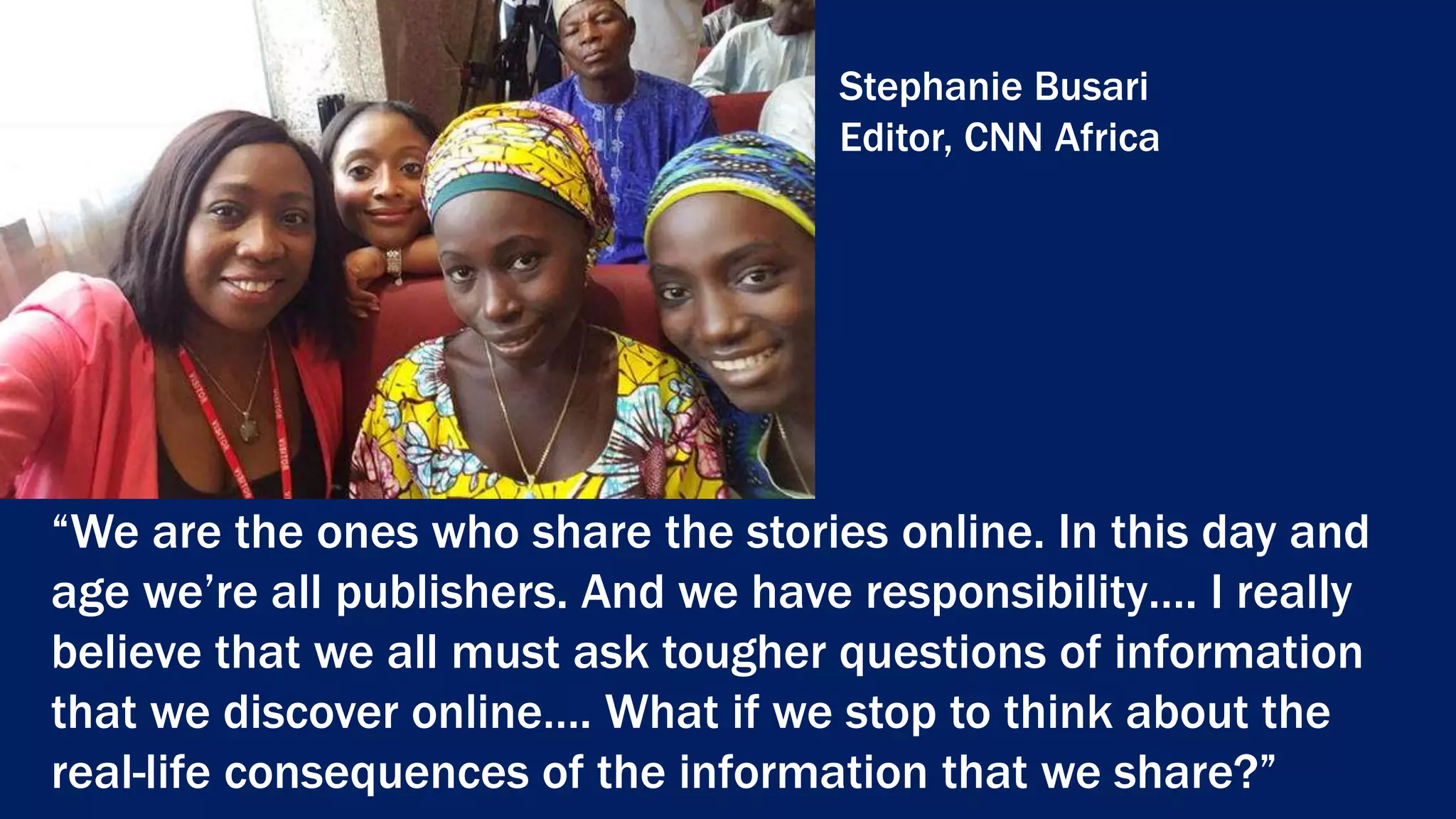 “We are the ones who share the stories online. In this day and
age we’re all publishers. And we have responsibility…. I really
believe that we all must ask tougher questions of information
that we discover online…. What if we stop to think about the
real-life consequences of the information that we share?”
Stephanie Busari
Editor, CNN Africa
 