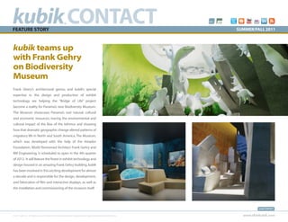 kubik CONTACT
FEATURE STORY
                                                           ®
                                                                                                                            SUMMER/FALL 2011



kubik teams up
with Frank Gehry
on Biodiversity
Museum
Frank Ghery’s architectural genius and kubik’s special
expertise in the design and production of exhibit
technology are helping the “Bridge of Life” project
become a reality for Panama’s new Biodiversity Museum.
The Museum showcases Panama’s vast natural, cultural
and economic resources, tracing the environmental and
cultural impact of the Rise of the Isthmus and showing
how that dramatic geographic change altered patterns of
migratory life in North and South America. The Museum,
which was developed with the help of the Amador
Foundation, World Renowned Architect Frank Gehry and
RM Engineering, is scheduled to open in the 4th quarter
of 2012. It will feature the finest in exhibit technology and
design housed in an amazing Frank Gehry building. kubik
has been involved in this exciting development for almost
a decade and is responsible for the design, development,
and fabrication of film and interactive displays, as well as
the installation and commissioning of the museum itself.




                                                                                                                                      kubik CONTACT


© 2011 kubik inc. All rights reserved.® kubik, think kubik and beyond imagination are registered trademarks of kubik inc.     www.thinkubik.com
 