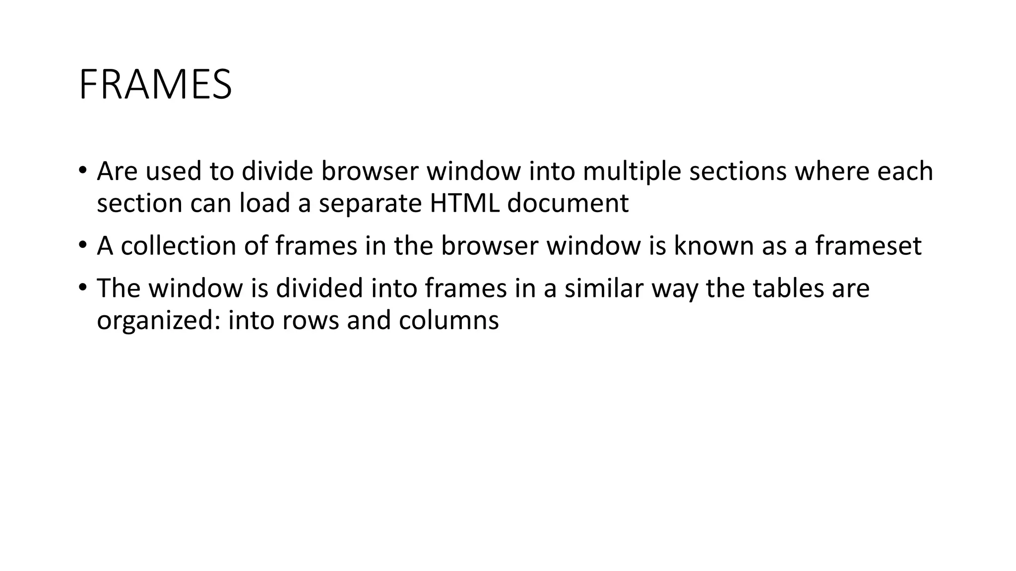 FRAMES
• Are used to divide browser window into multiple sections where each
section can load a separate HTML document
• A collection of frames in the browser window is known as a frameset
• The window is divided into frames in a similar way the tables are
organized: into rows and columns
 