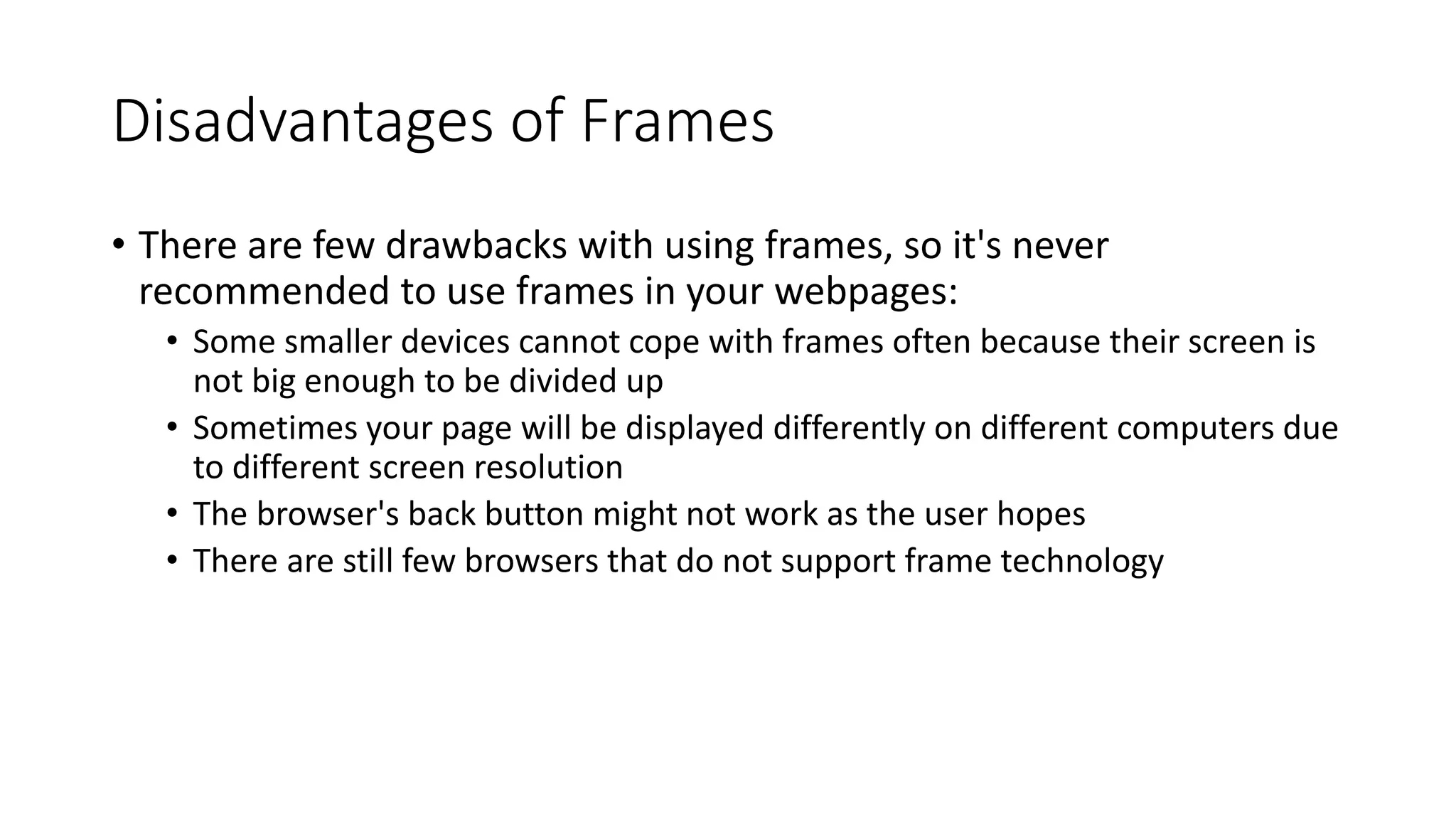Disadvantages of Frames
• There are few drawbacks with using frames, so it's never
recommended to use frames in your webpages:
• Some smaller devices cannot cope with frames often because their screen is
not big enough to be divided up
• Sometimes your page will be displayed differently on different computers due
to different screen resolution
• The browser's back button might not work as the user hopes
• There are still few browsers that do not support frame technology
 