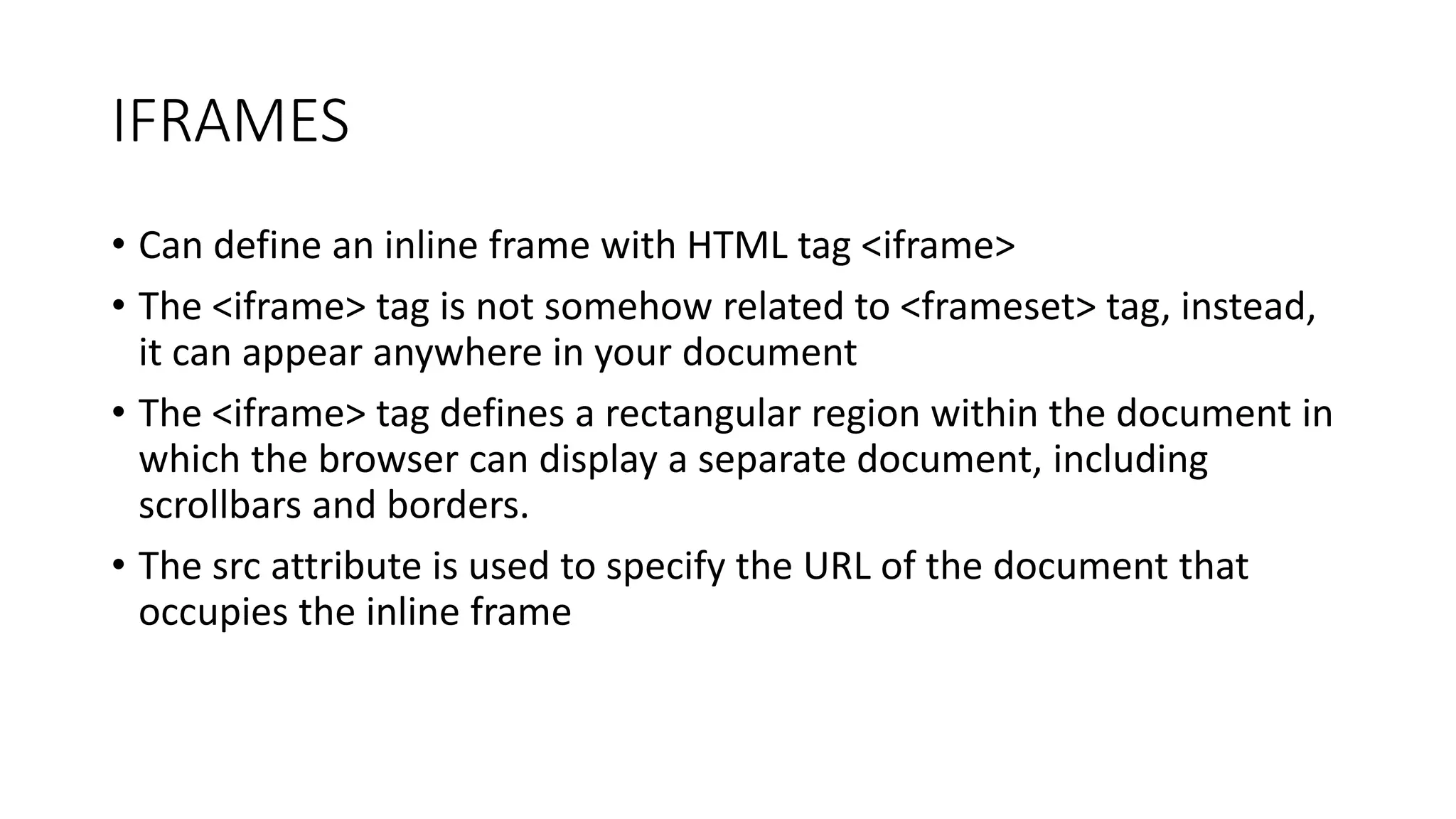 IFRAMES
• Can define an inline frame with HTML tag <iframe>
• The <iframe> tag is not somehow related to <frameset> tag, instead,
it can appear anywhere in your document
• The <iframe> tag defines a rectangular region within the document in
which the browser can display a separate document, including
scrollbars and borders.
• The src attribute is used to specify the URL of the document that
occupies the inline frame
 