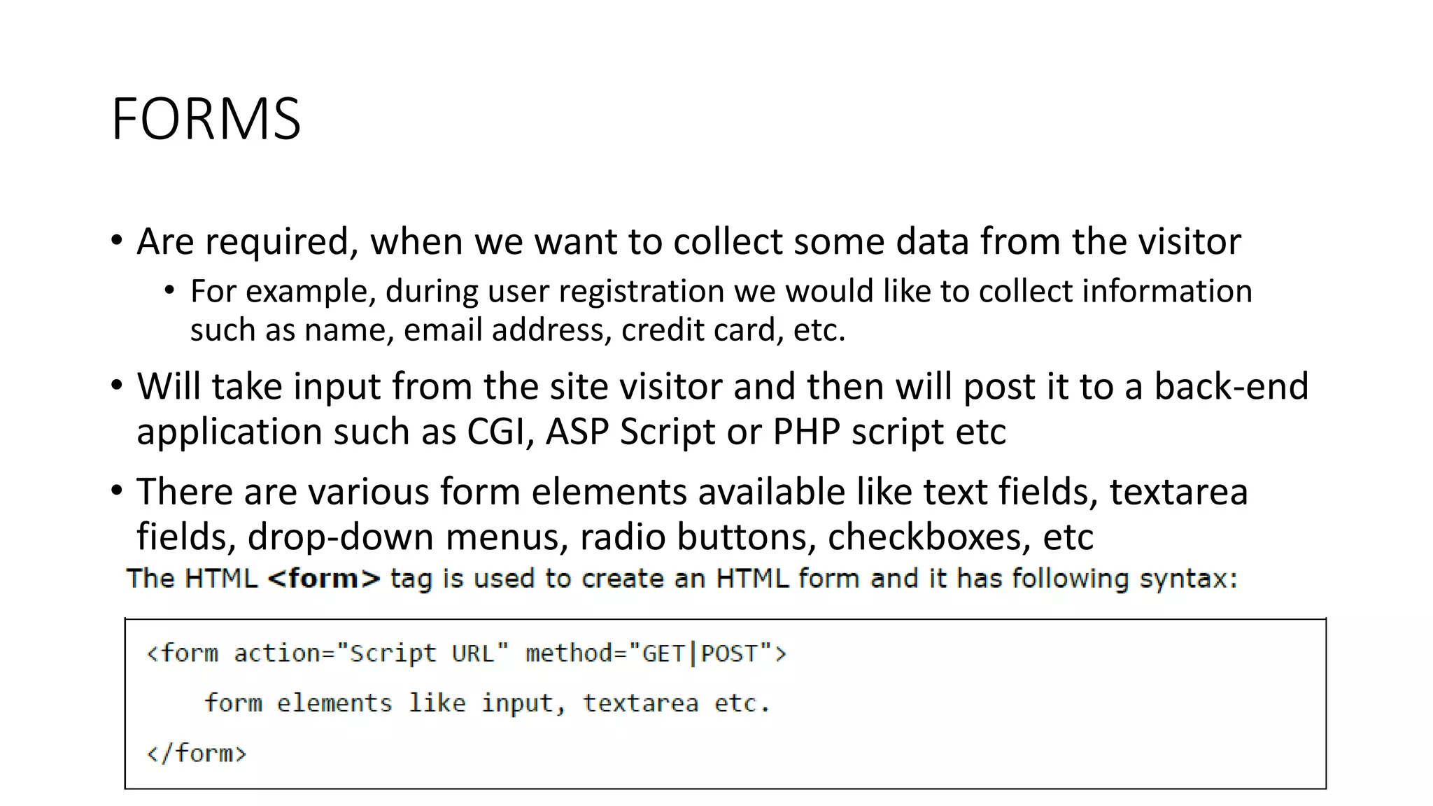 FORMS
• Are required, when we want to collect some data from the visitor
• For example, during user registration we would like to collect information
such as name, email address, credit card, etc.
• Will take input from the site visitor and then will post it to a back-end
application such as CGI, ASP Script or PHP script etc
• There are various form elements available like text fields, textarea
fields, drop-down menus, radio buttons, checkboxes, etc
 