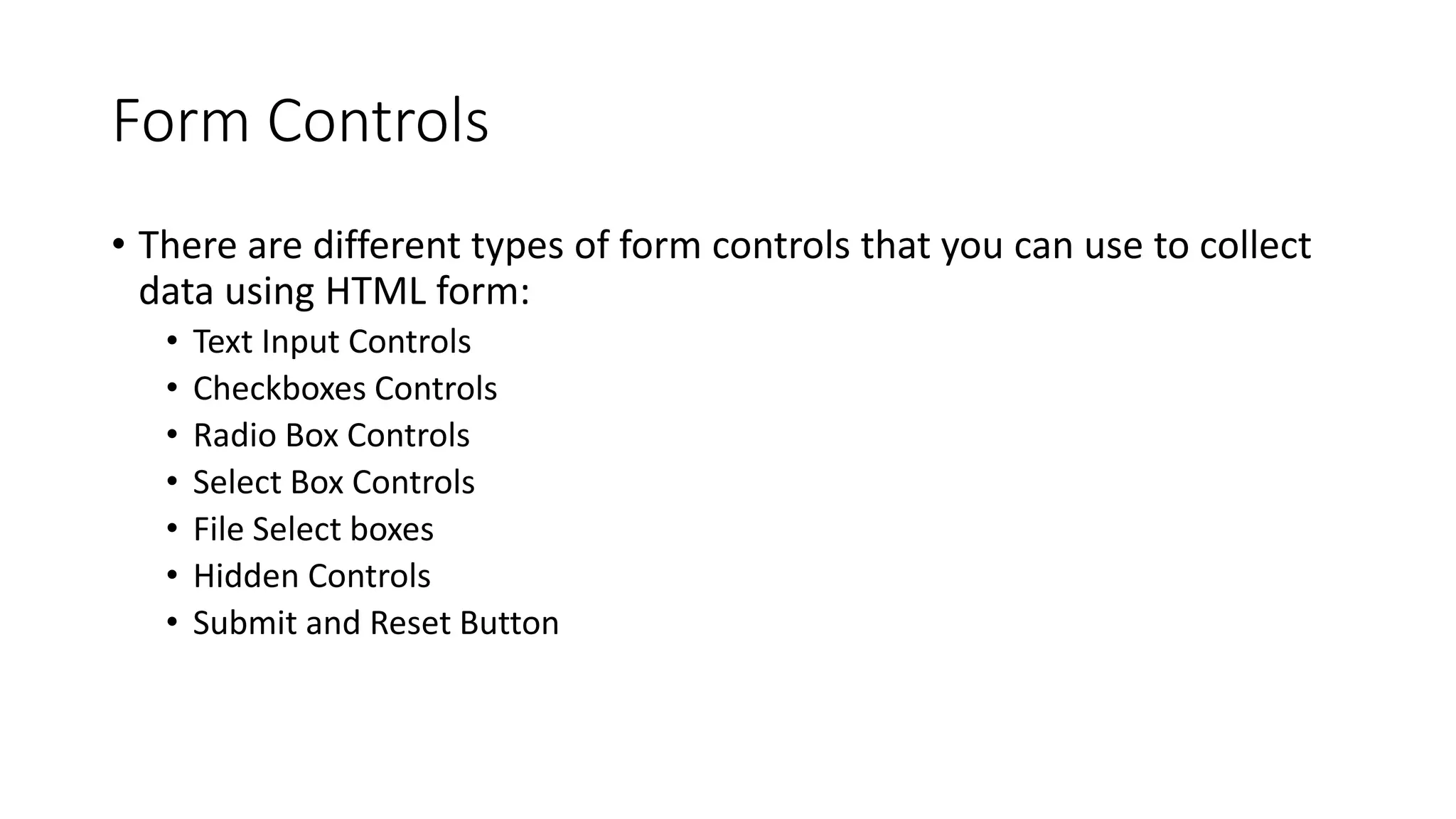 Form Controls
• There are different types of form controls that you can use to collect
data using HTML form:
• Text Input Controls
• Checkboxes Controls
• Radio Box Controls
• Select Box Controls
• File Select boxes
• Hidden Controls
• Submit and Reset Button
 