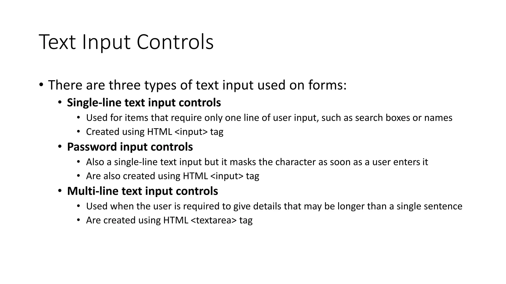 Text Input Controls
• There are three types of text input used on forms:
• Single-line text input controls
• Used for items that require only one line of user input, such as search boxes or names
• Created using HTML <input> tag
• Password input controls
• Also a single-line text input but it masks the character as soon as a user enters it
• Are also created using HTML <input> tag
• Multi-line text input controls
• Used when the user is required to give details that may be longer than a single sentence
• Are created using HTML <textarea> tag
 