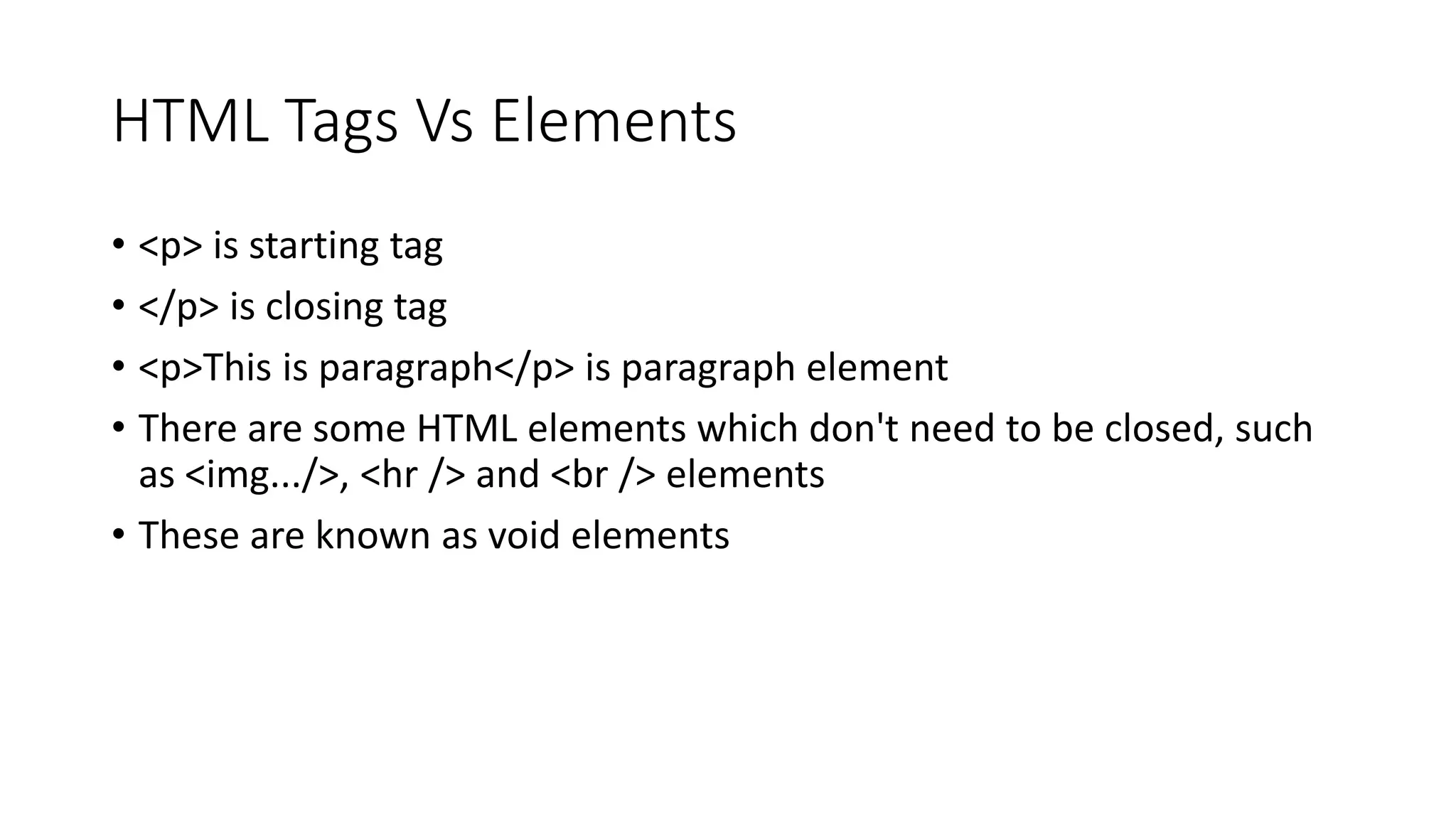 HTML Tags Vs Elements
• <p> is starting tag
• </p> is closing tag
• <p>This is paragraph</p> is paragraph element
• There are some HTML elements which don't need to be closed, such
as <img.../>, <hr /> and <br /> elements
• These are known as void elements
 