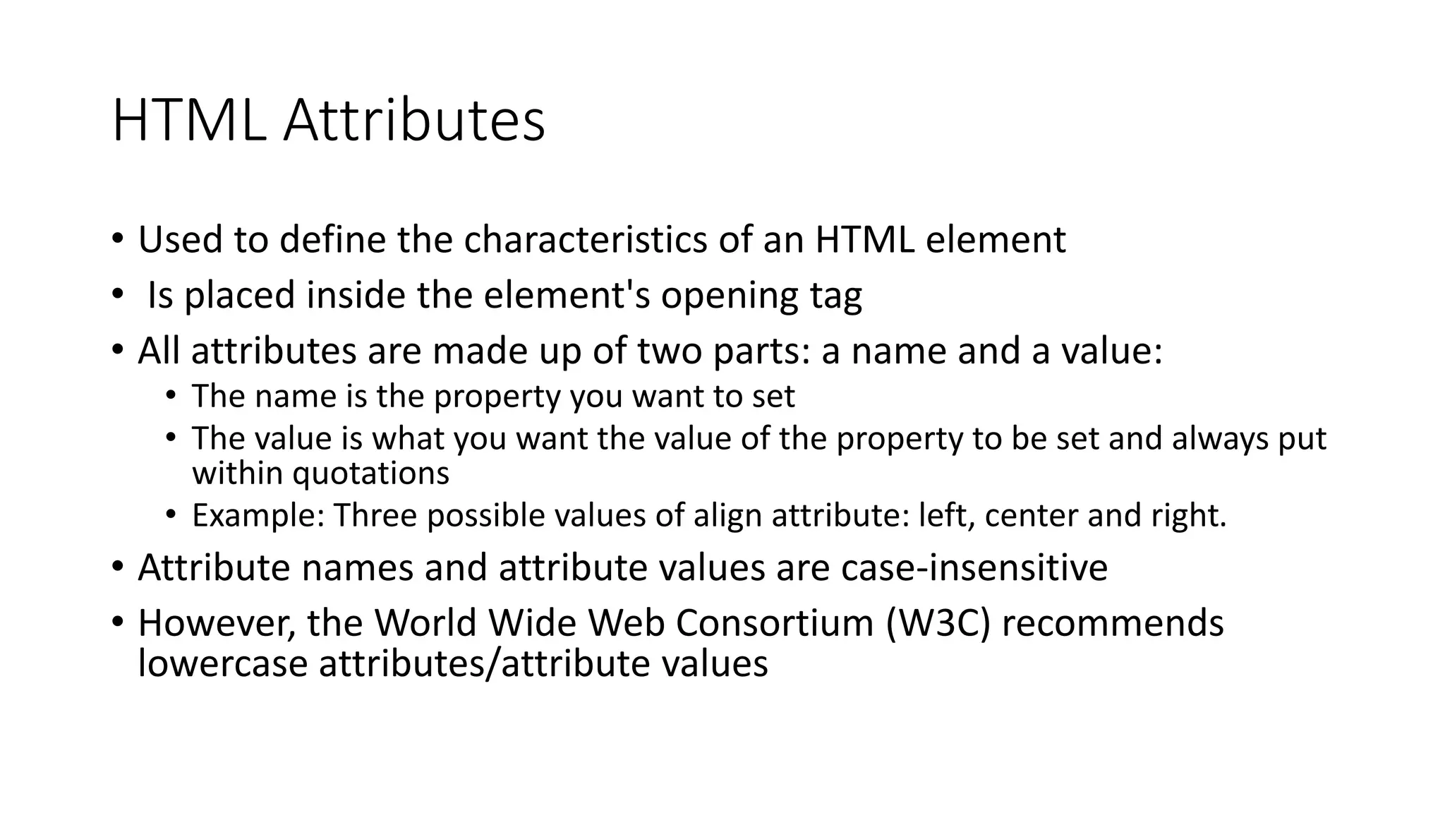 HTML Attributes
• Used to define the characteristics of an HTML element
• Is placed inside the element's opening tag
• All attributes are made up of two parts: a name and a value:
• The name is the property you want to set
• The value is what you want the value of the property to be set and always put
within quotations
• Example: Three possible values of align attribute: left, center and right.
• Attribute names and attribute values are case-insensitive
• However, the World Wide Web Consortium (W3C) recommends
lowercase attributes/attribute values
 