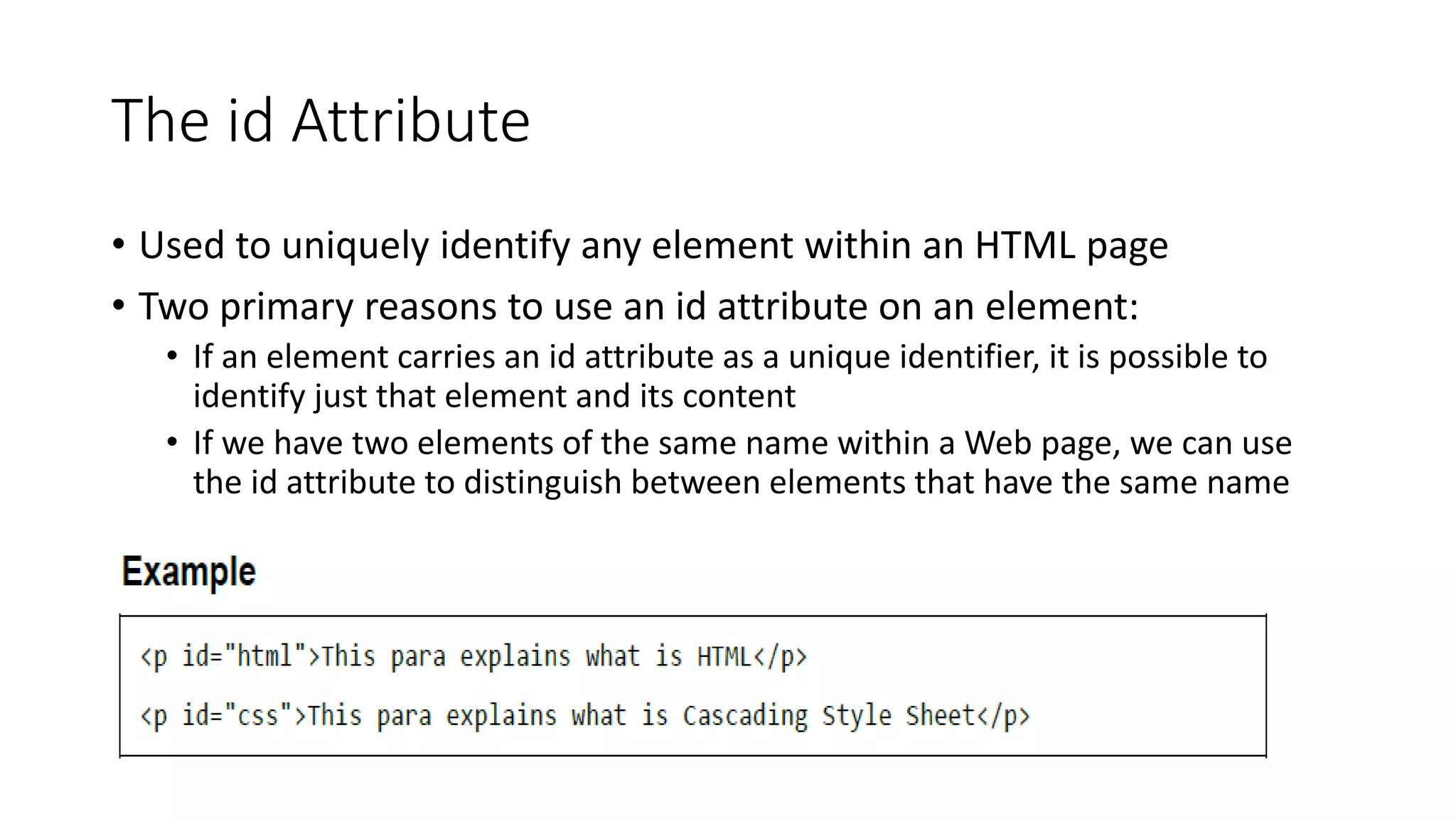 The id Attribute
• Used to uniquely identify any element within an HTML page
• Two primary reasons to use an id attribute on an element:
• If an element carries an id attribute as a unique identifier, it is possible to
identify just that element and its content
• If we have two elements of the same name within a Web page, we can use
the id attribute to distinguish between elements that have the same name
 