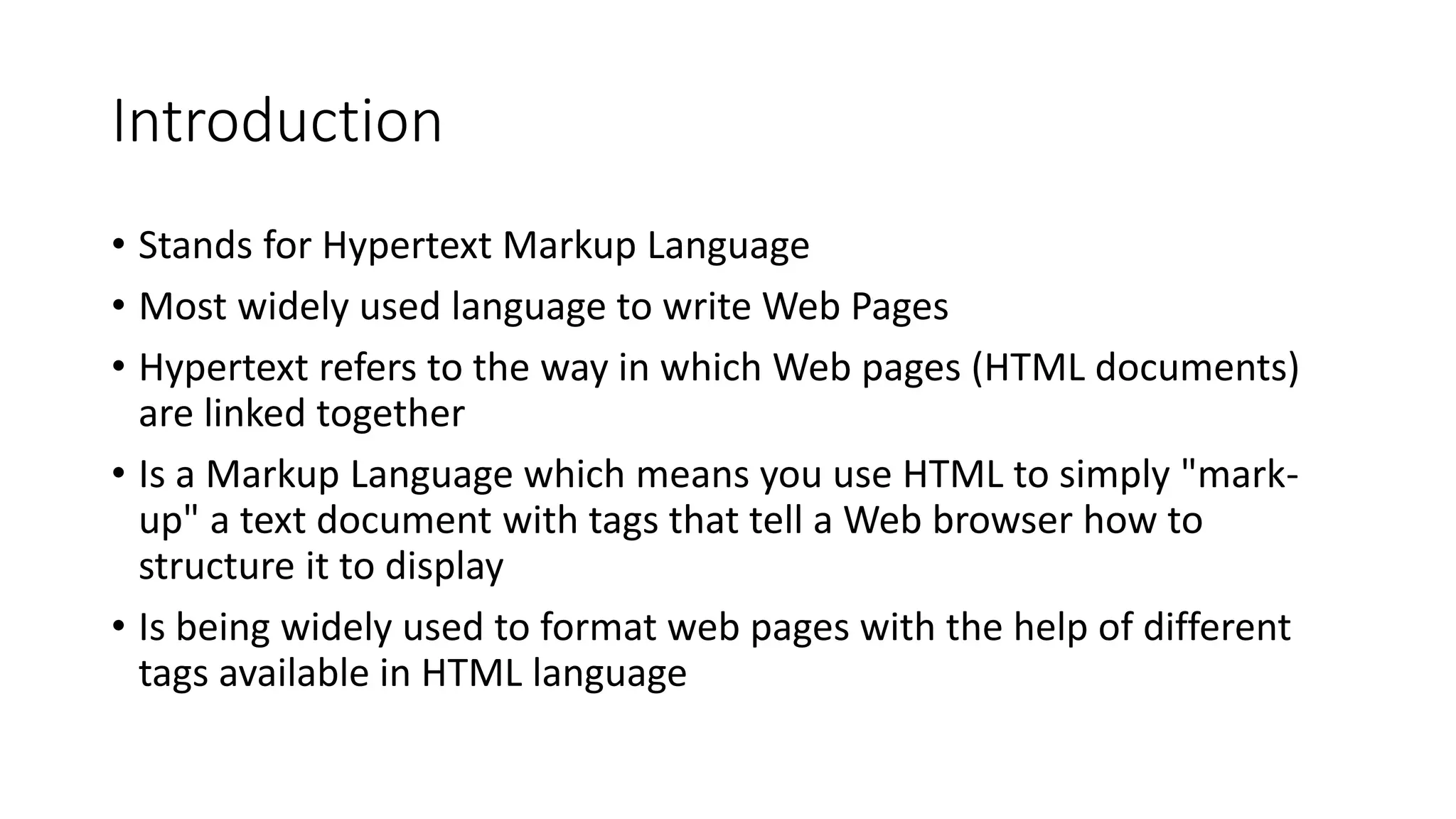 Introduction
• Stands for Hypertext Markup Language
• Most widely used language to write Web Pages
• Hypertext refers to the way in which Web pages (HTML documents)
are linked together
• Is a Markup Language which means you use HTML to simply "mark-
up" a text document with tags that tell a Web browser how to
structure it to display
• Is being widely used to format web pages with the help of different
tags available in HTML language
 