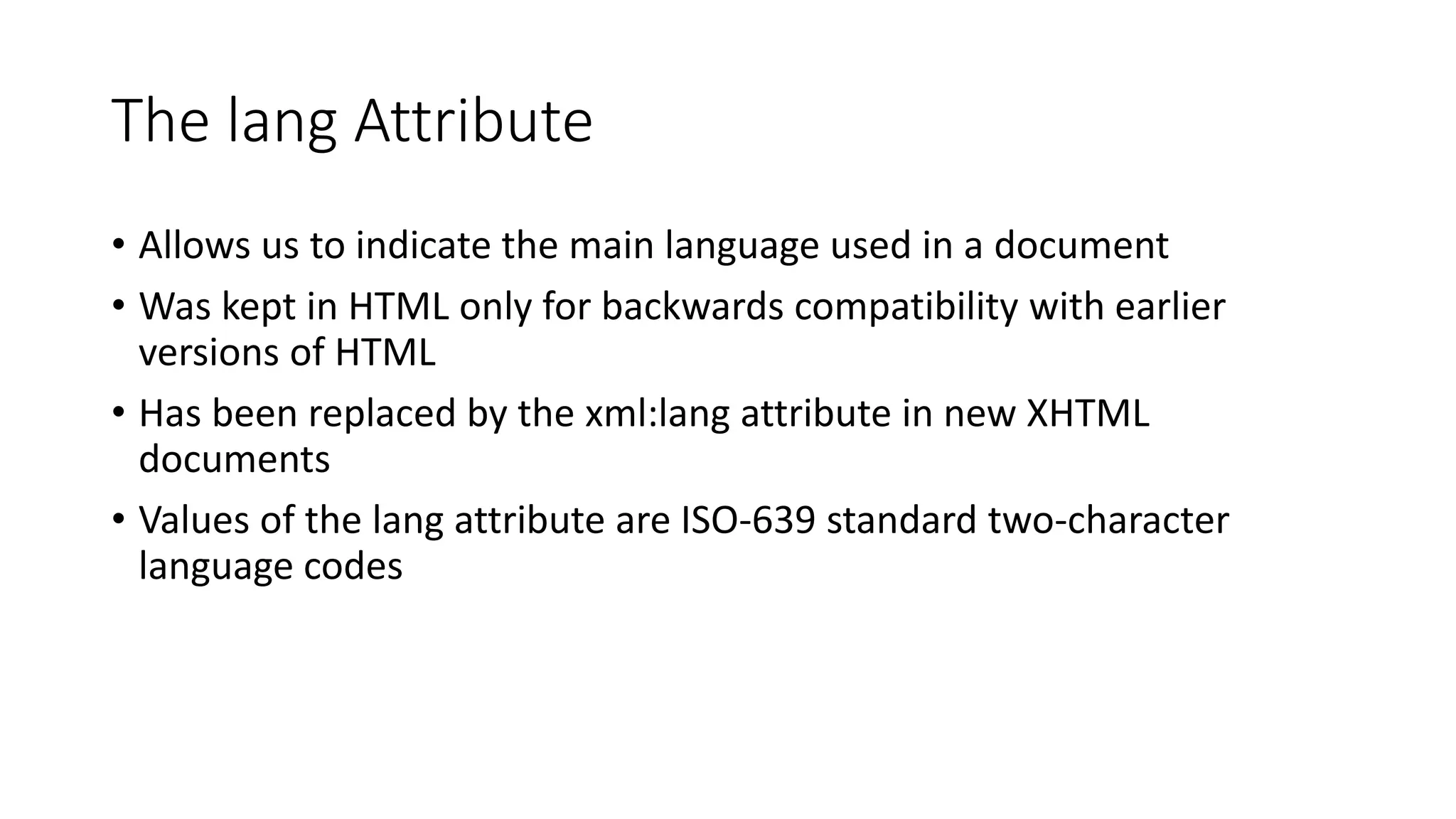 The lang Attribute
• Allows us to indicate the main language used in a document
• Was kept in HTML only for backwards compatibility with earlier
versions of HTML
• Has been replaced by the xml:lang attribute in new XHTML
documents
• Values of the lang attribute are ISO-639 standard two-character
language codes
 