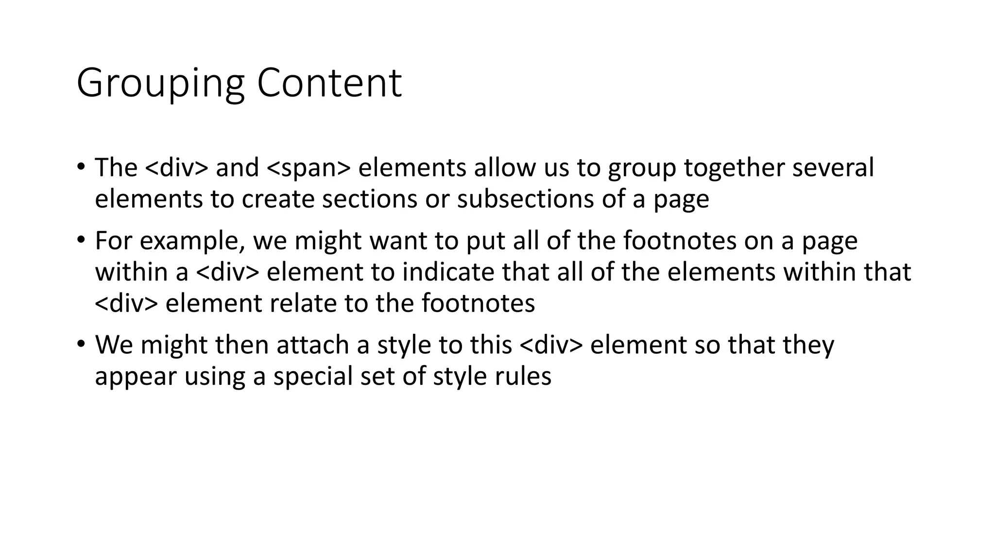 Grouping Content
• The <div> and <span> elements allow us to group together several
elements to create sections or subsections of a page
• For example, we might want to put all of the footnotes on a page
within a <div> element to indicate that all of the elements within that
<div> element relate to the footnotes
• We might then attach a style to this <div> element so that they
appear using a special set of style rules
 