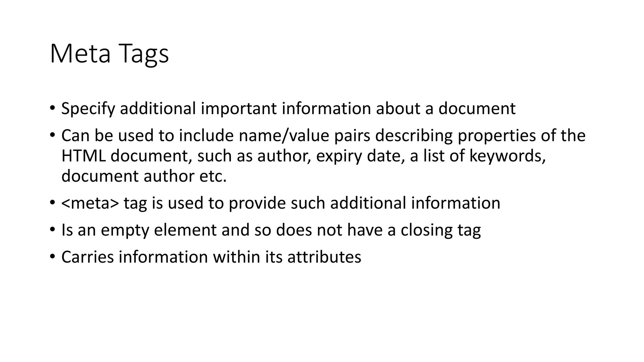 Meta Tags
• Specify additional important information about a document
• Can be used to include name/value pairs describing properties of the
HTML document, such as author, expiry date, a list of keywords,
document author etc.
• <meta> tag is used to provide such additional information
• Is an empty element and so does not have a closing tag
• Carries information within its attributes
 